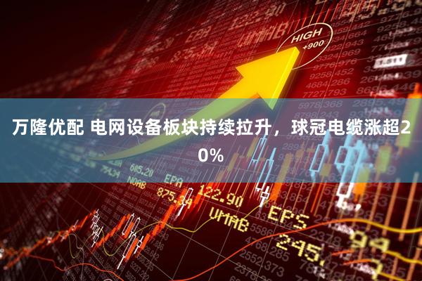 万隆优配 电网设备板块持续拉升，球冠电缆涨超20%