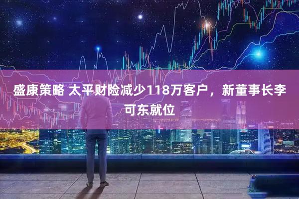 盛康策略 太平财险减少118万客户，新董事长李可东就位