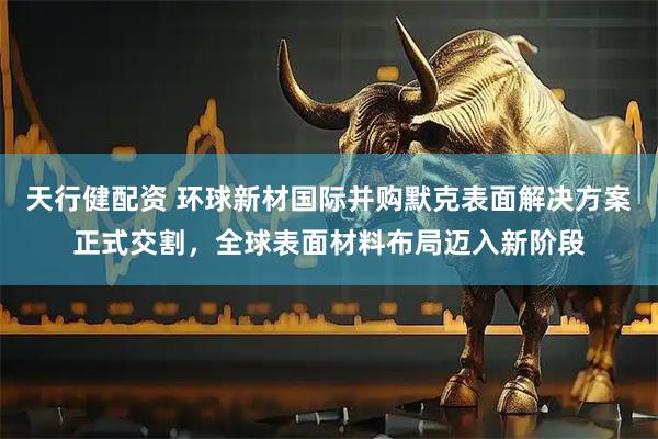天行健配资 环球新材国际并购默克表面解决方案正式交割，全球表面材料布局迈入新阶段