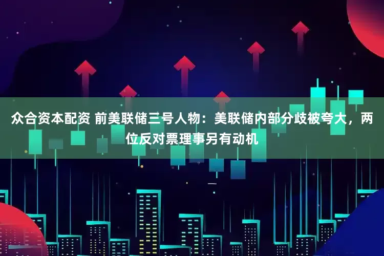 众合资本配资 前美联储三号人物：美联储内部分歧被夸大，两位反对票理事另有动机