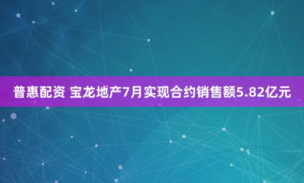 普惠配资 宝龙地产7月实现合约销售额5.82亿元
