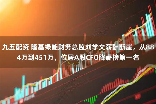 九五配资 隆基绿能财务总监刘学文薪酬断崖，从884万到451万，位居A股CFO降薪榜第一名