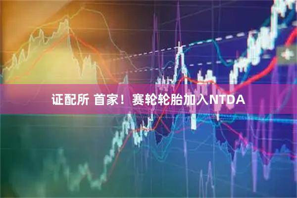 证配所 首家！赛轮轮胎加入NTDA