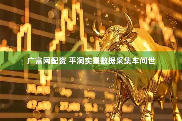 广富网配资 平洞实景数据采集车问世