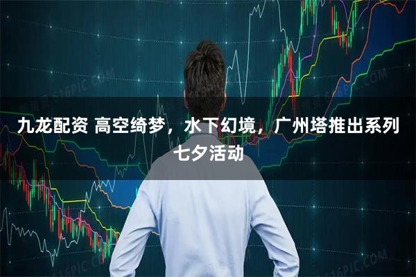 九龙配资 高空绮梦，水下幻境，广州塔推出系列七夕活动