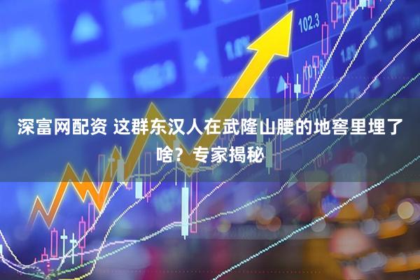 深富网配资 这群东汉人在武隆山腰的地窖里埋了啥？专家揭秘