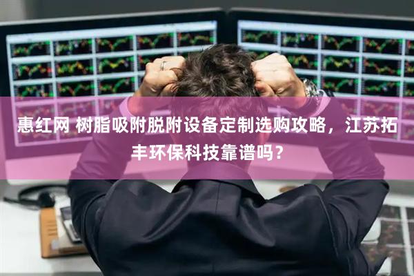 惠红网 树脂吸附脱附设备定制选购攻略，江苏拓丰环保科技靠谱吗？
