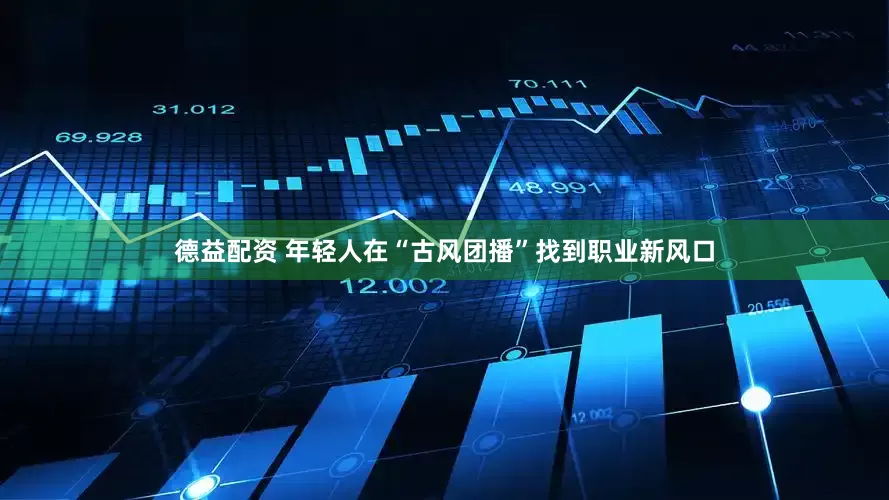德益配资 年轻人在“古风团播”找到职业新风口