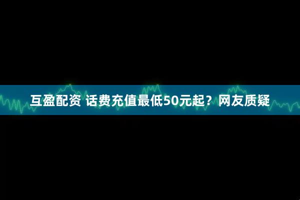 互盈配资 话费充值最低50元起？网友质疑