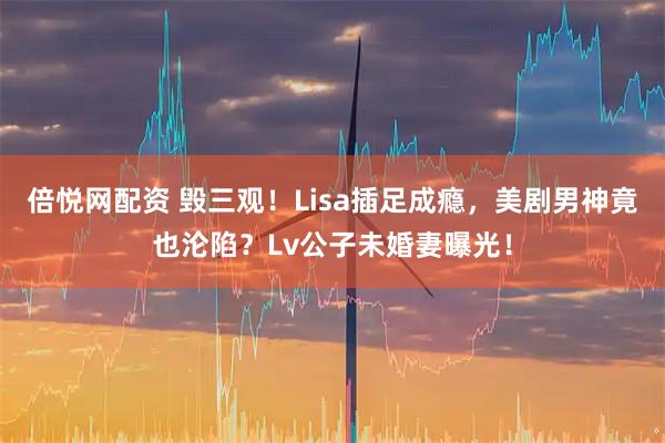 倍悦网配资 毁三观！Lisa插足成瘾，美剧男神竟也沦陷？Lv公子未婚妻曝光！