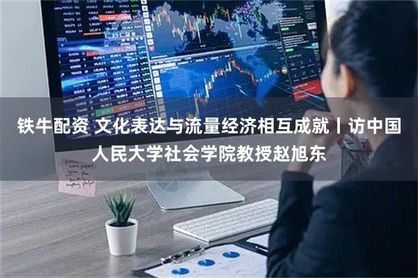 铁牛配资 文化表达与流量经济相互成就丨访中国人民大学社会学院教授赵旭东