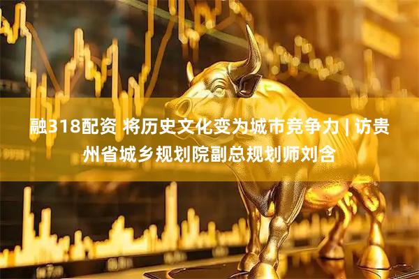 融318配资 将历史文化变为城市竞争力 | 访贵州省城乡规划院副总规划师刘含