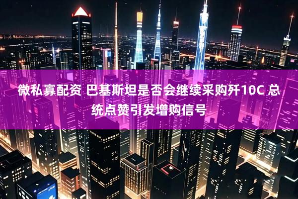 微私寡配资 巴基斯坦是否会继续采购歼10C 总统点赞引发增购信号