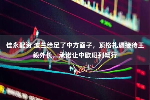 佳永配资 波兰给足了中方面子，顶格礼遇接待王毅外长，承诺让中欧班列畅行