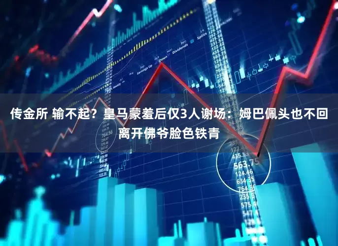 传金所 输不起？皇马蒙羞后仅3人谢场：姆巴佩头也不回离开佛爷脸色铁青