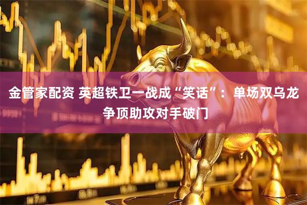金管家配资 英超铁卫一战成“笑话”：单场双乌龙 争顶助攻对手破门