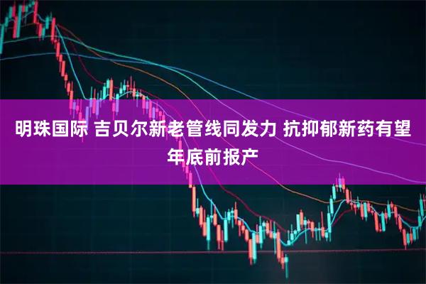 明珠国际 吉贝尔新老管线同发力 抗抑郁新药有望年底前报产
