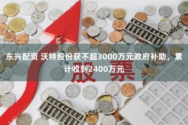 东兴配资 沃特股份获不超3000万元政府补助,累计收到2400万元