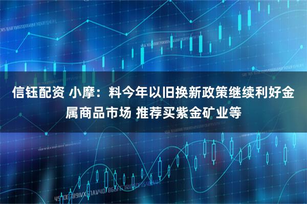 信钰配资 小摩：料今年以旧换新政策继续利好金属商品市场 推荐买紫金矿业等
