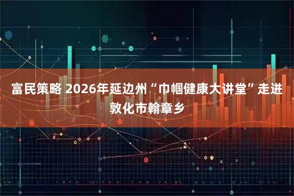 富民策略 2026年延边州“巾帼健康大讲堂”走进敦化市翰章乡