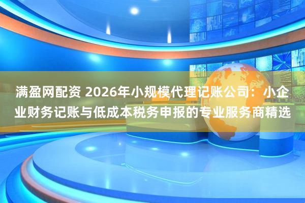 满盈网配资 2026年小规模代理记账公司：小企业财务记账与低成本税务申报的专业服务商精选