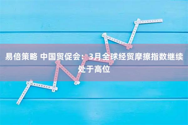 易倍策略 中国贸促会：3月全球经贸摩擦指数继续处于高位